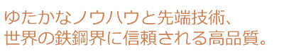 ゆたかなノウハウと先端技術、世界の鉄鋼界に信頼される高品質。