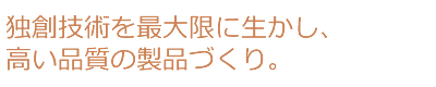 独創技術を最大限に生かし、高い品質の製品づくり。